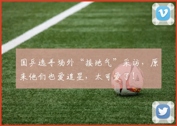 国乒选手场外“接地气”采访,原来他们也爱追星,太可爱了!