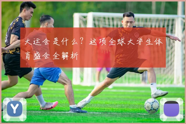 大运会是什么？这项全球大学生体育盛会全解析