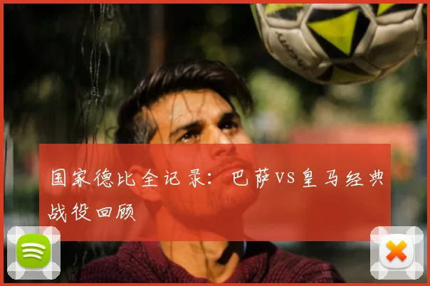 国家德比全记录：巴萨vs皇马经典战役回顾