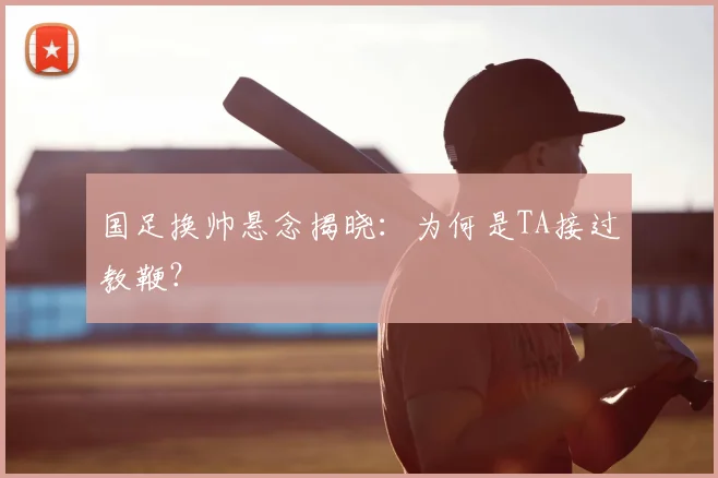 国足换帅悬念揭晓:为何是TA接过教鞭?