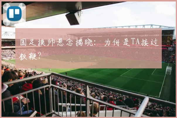 国足换帅悬念揭晓：为何是TA接过教鞭？