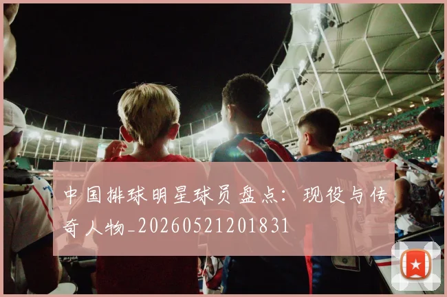 中国排球明星球员盘点:现役与传奇人物_20260521201831