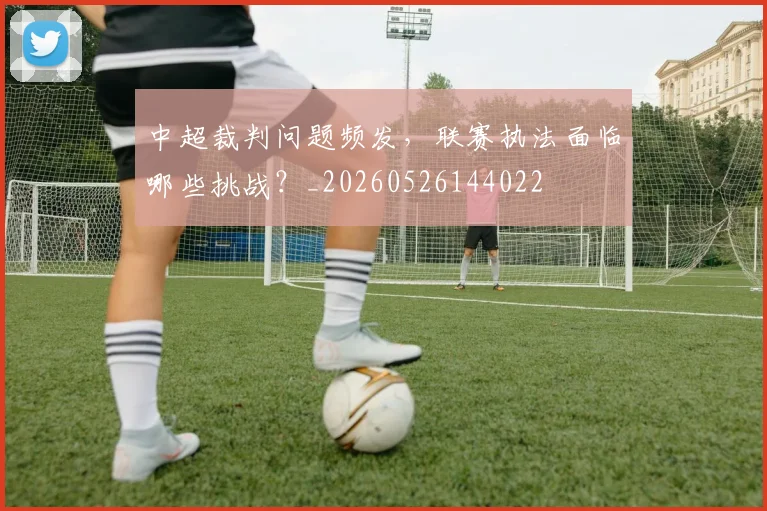 中超裁判问题频发,联赛执法面临哪些挑战?_20260526144022