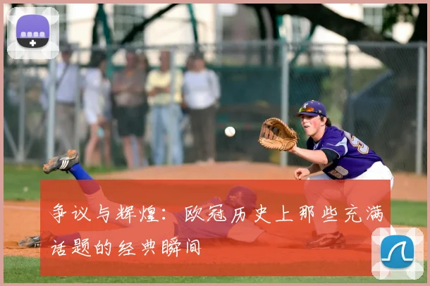争议与辉煌:欧冠历史上那些充满话题的经典瞬间