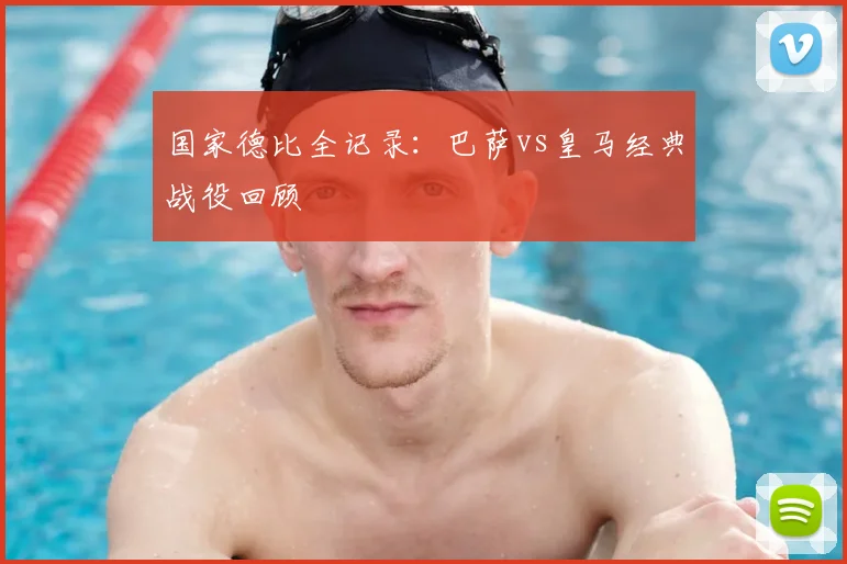 国家德比全记录:巴萨vs皇马经典战役回顾
