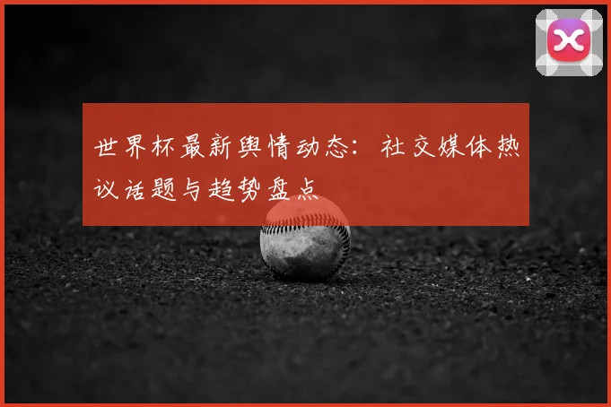 世界杯最新舆情动态:社交媒体热议话题与趋势盘点