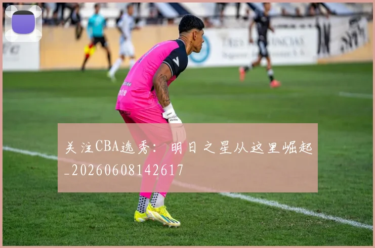 关注CBA选秀:明日之星从这里崛起_20260608142617